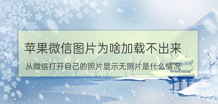 苹果微信图片为啥加载不出来 从微信打开自己的照片显示无照片是什么情况？